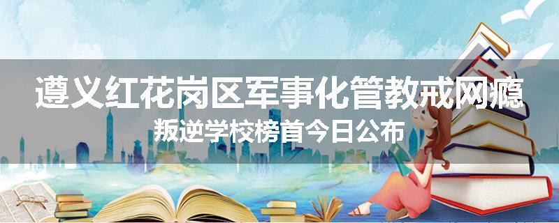 遵义红花岗区军事化管教戒网瘾叛逆学校榜首今日公布