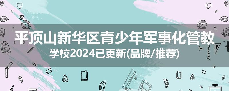 平顶山新华区青少年军事化管教学校2024已更新(品牌/推荐)