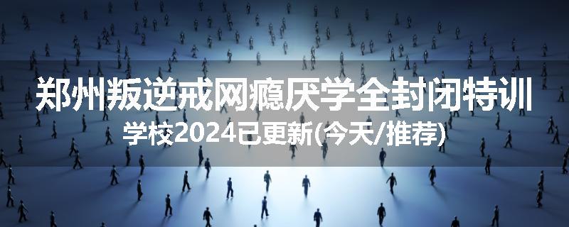 郑州叛逆戒网瘾厌学全封闭特训学校2024已更新(今天/推荐)