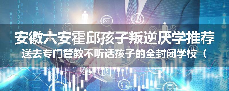 安徽六安霍邱孩子叛逆厌学推荐送去专门管教不听话孩子的全封闭学校（家长力推）