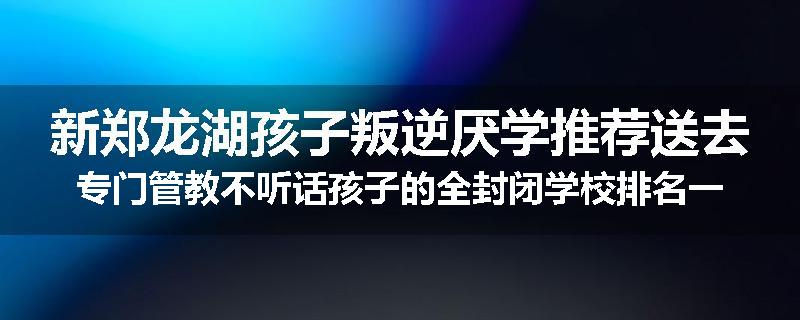 新郑龙湖孩子叛逆厌学推荐送去专门管教不听话孩子的全封闭学校排名一览
