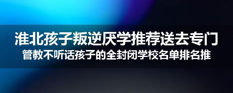 淮北孩子叛逆厌学推荐送去专门管教不听话孩子的全封闭学校名单排名推荐