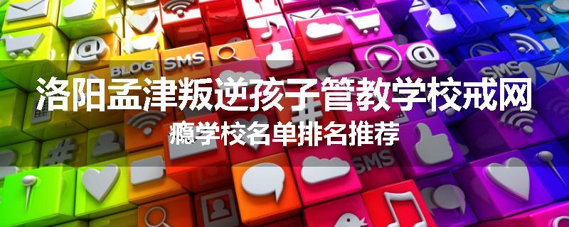 洛阳孟津叛逆孩子管教学校戒网瘾学校名单排名推荐