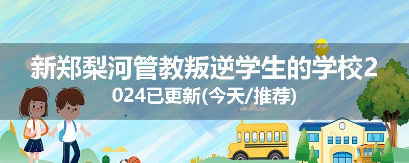 新郑梨河管教叛逆学生的学校2024已更新(今天/推荐)