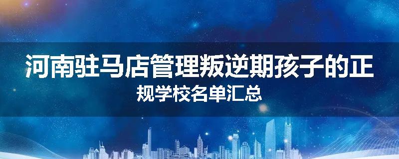 河南驻马店管理叛逆期孩子的正规学校名单汇总