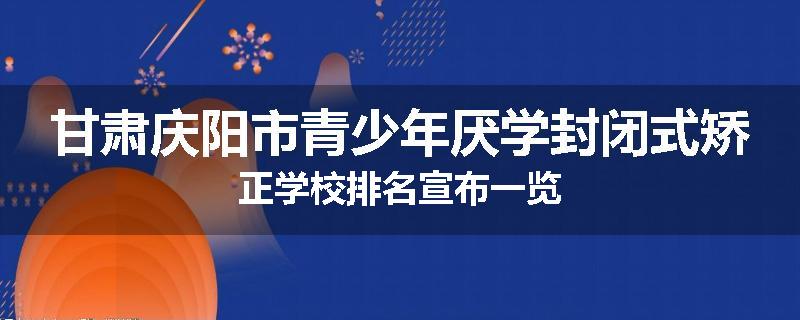 甘肃庆阳市青少年厌学封闭式矫正学校排名宣布一览