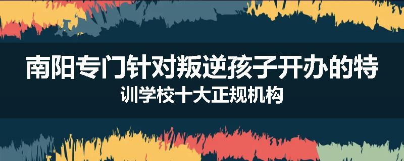 南阳专门针对叛逆孩子开办的特训学校十大正规机构