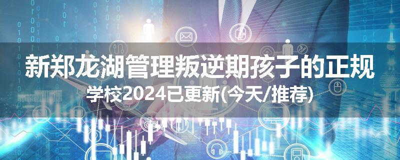 新郑龙湖管理叛逆期孩子的正规学校2024已更新(今天/推荐)