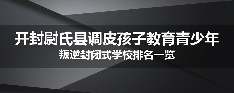 开封尉氏县调皮孩子教育青少年叛逆封闭式学校排名一览