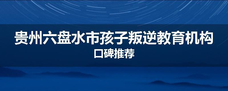 贵州六盘水市孩子叛逆教育机构口碑推荐