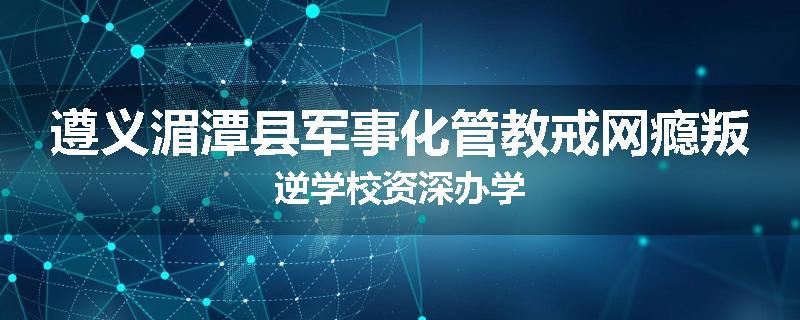 遵义湄潭县军事化管教戒网瘾叛逆学校资深办学