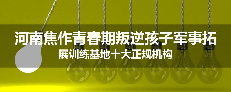 河南焦作青春期叛逆孩子军事拓展训练基地十大正规机构