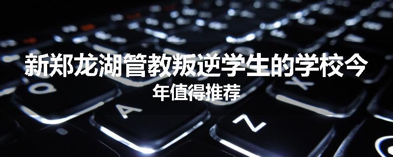 新郑龙湖管教叛逆学生的学校今年值得推荐