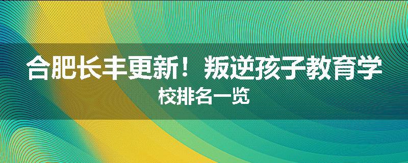 合肥长丰更新！叛逆孩子教育学校排名一览