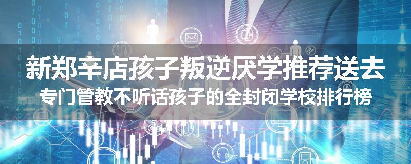 新郑辛店孩子叛逆厌学推荐送去专门管教不听话孩子的全封闭学校排行榜（实时/沟通）
