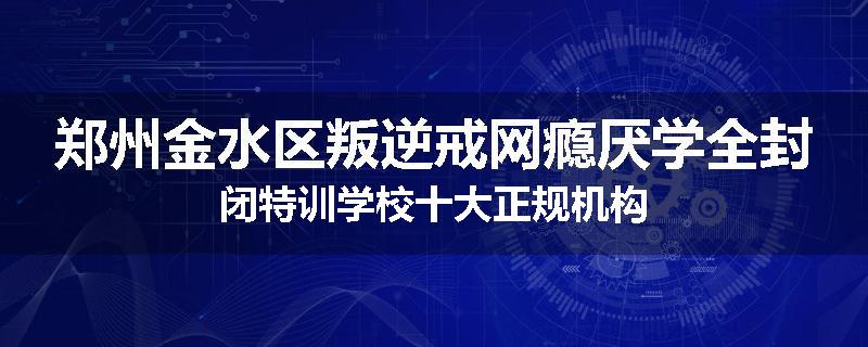 郑州金水区叛逆戒网瘾厌学全封闭特训学校十大正规机构