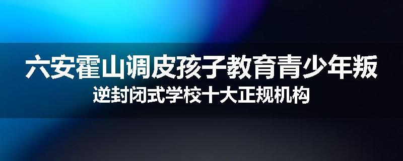 六安霍山调皮孩子教育青少年叛逆封闭式学校十大正规机构