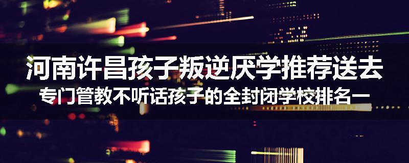 河南许昌孩子叛逆厌学推荐送去专门管教不听话孩子的全封闭学校排名一览