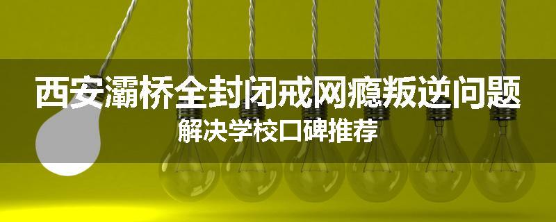 西安灞桥全封闭戒网瘾叛逆问题解决学校口碑推荐