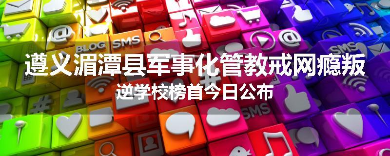 遵义湄潭县军事化管教戒网瘾叛逆学校榜首今日公布