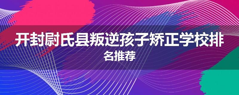 开封尉氏县叛逆孩子矫正学校排名推荐