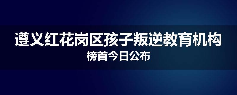 遵义红花岗区孩子叛逆教育机构榜首今日公布