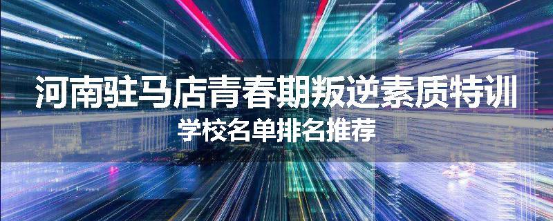 河南驻马店青春期叛逆素质特训学校名单排名推荐