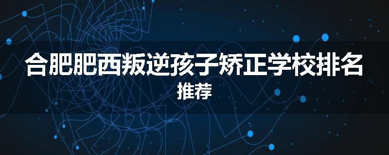 合肥肥西叛逆孩子矫正学校排名推荐