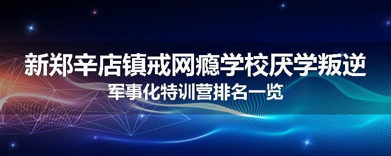 新郑辛店镇戒网瘾学校厌学叛逆军事化特训营排名一览