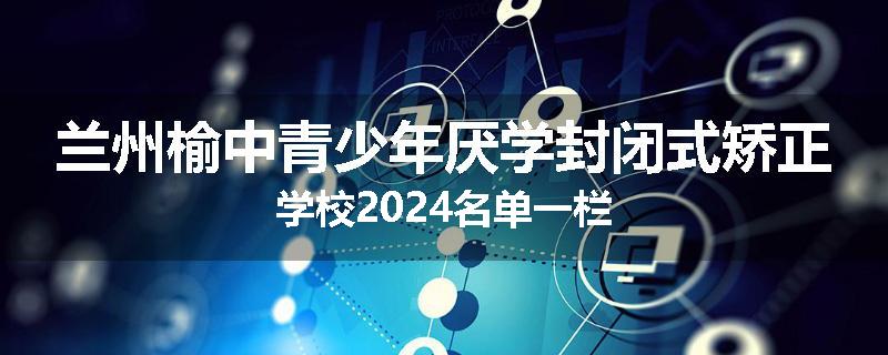 兰州榆中青少年厌学封闭式矫正学校2024名单一栏