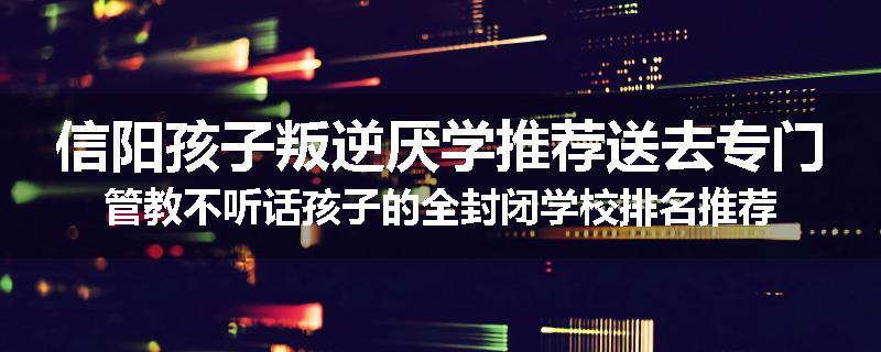 信阳孩子叛逆厌学推荐送去专门管教不听话孩子的全封闭学校排名推荐