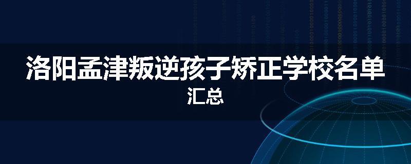 洛阳孟津叛逆孩子矫正学校名单汇总