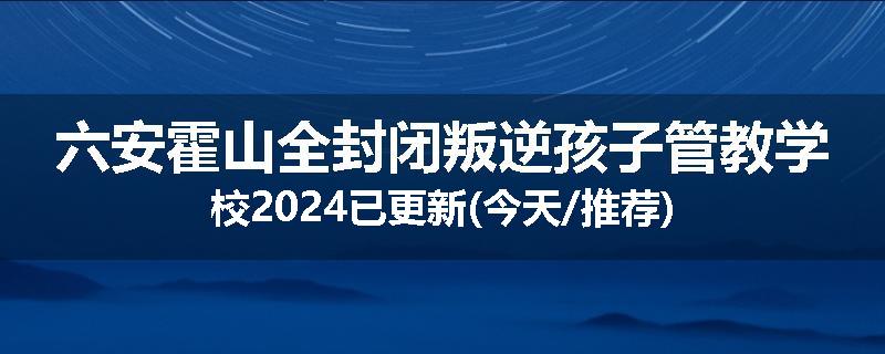 六安霍山全封闭叛逆孩子管教学校2024已更新(今天/推荐)
