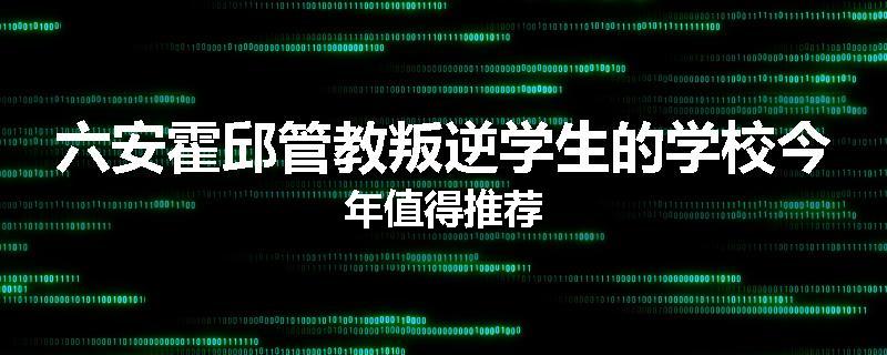 六安霍邱管教叛逆学生的学校今年值得推荐