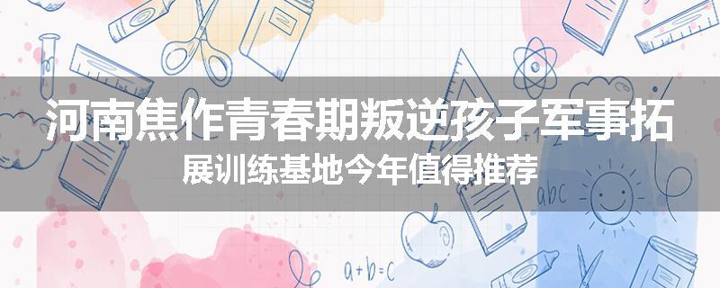 河南焦作青春期叛逆孩子军事拓展训练基地今年值得推荐