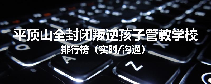 平顶山全封闭叛逆孩子管教学校排行榜（实时/沟通）