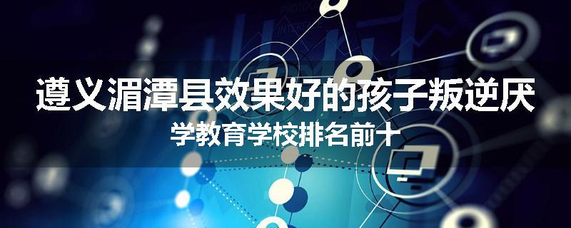 遵义湄潭县效果好的孩子叛逆厌学教育学校排名前十