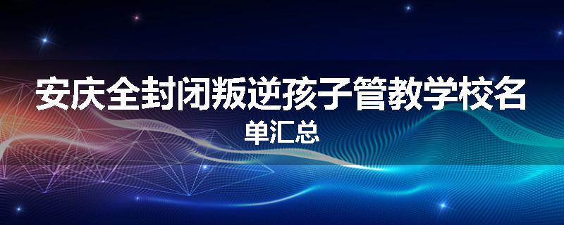 安庆全封闭叛逆孩子管教学校名单汇总