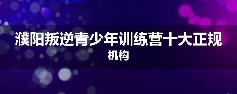 濮阳叛逆青少年训练营十大正规机构