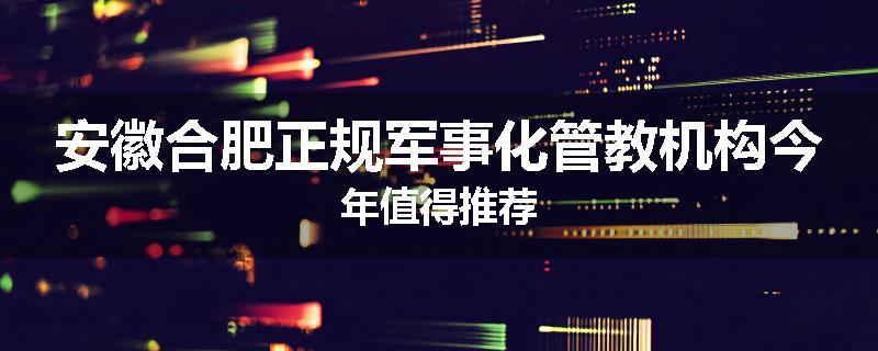 安徽合肥正规军事化管教机构今年值得推荐