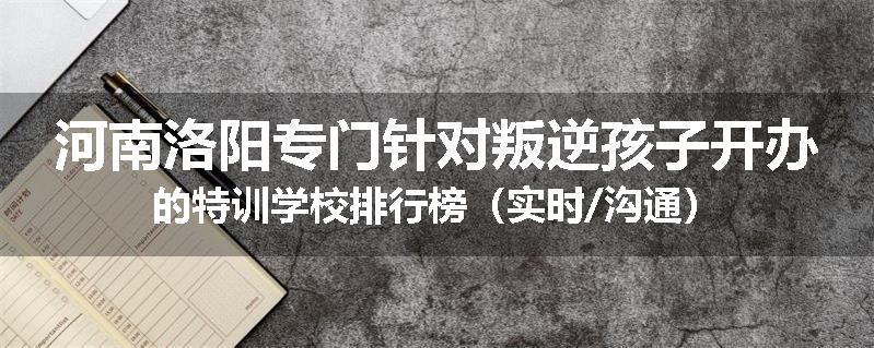 河南洛阳专门针对叛逆孩子开办的特训学校排行榜（实时/沟通）