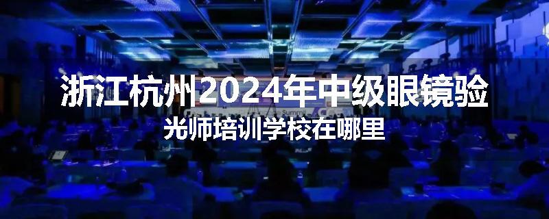 浙江杭州2024年中级眼镜验光师培训学校在哪里