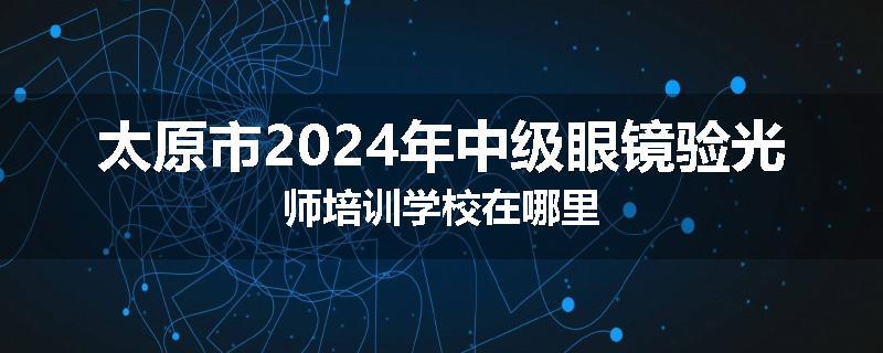 太原市2024年中级眼镜验光师培训学校在哪里
