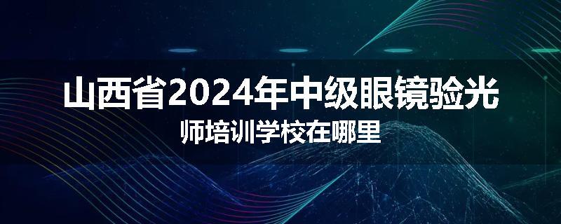 山西省2024年中级眼镜验光师培训学校在哪里