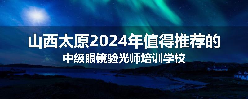山西太原2024年值得推荐的中级眼镜验光师培训学校