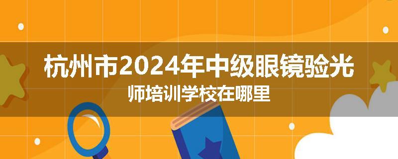 杭州市2024年中级眼镜验光师培训学校在哪里