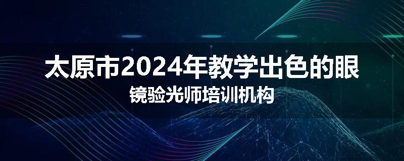 太原市2024年教学出色的眼镜验光师培训机构