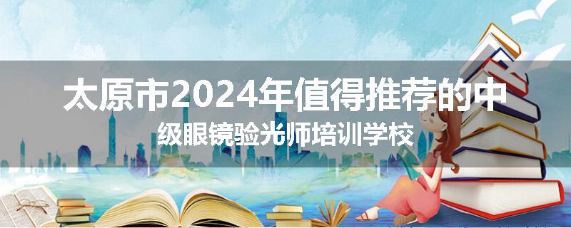 太原市2024年值得推荐的中级眼镜验光师培训学校
