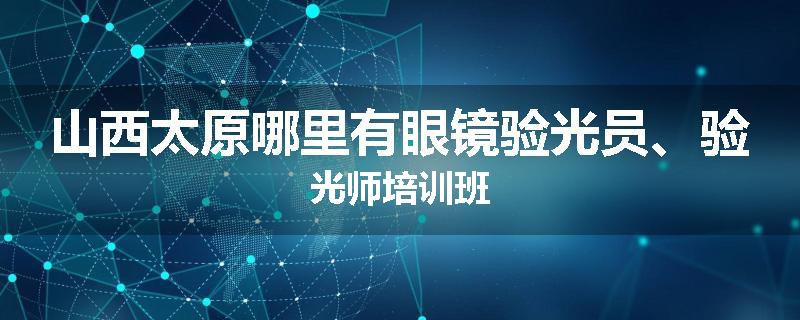 山西太原哪里有眼镜验光员、验光师培训班