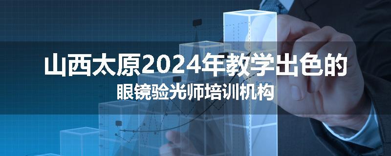 山西太原2024年教学出色的眼镜验光师培训机构